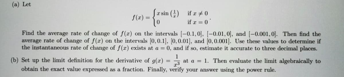 (a) Let
f(x) = {* sin (4) if r + 0
|0
%3D
if x = 0 '
Find the average rate of change of f(x) on the intervals [-0.1,0], [-0.01,0], and [-0.001, 0]. Then find the
average rate of change of f(x) on the intervals [0, 0.1], [0,0.01], and [0,0.001]. Use these values to determine if
the instantaneous rate of change of f(x) exists at a = 0, and if so, estimate it accurate to three decimal places.
1
at a = 1. Then evaluate the limit algebraically to
(b) Set up the limit definition for the derivative of g(x)
obtain the exact value expressed as a fraction. Finally, verify your answer using the power rule.
