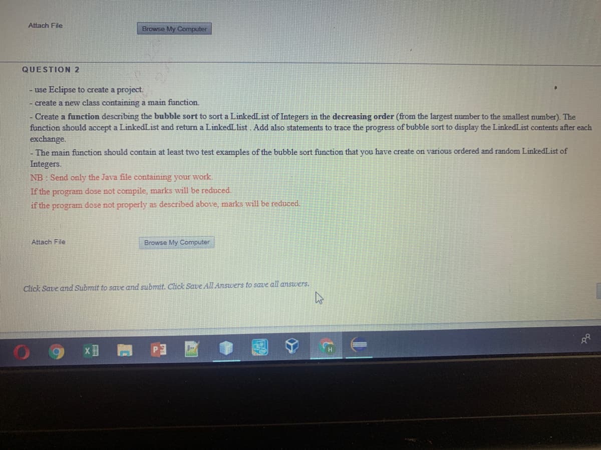Attach File
Browse My Computer
QUESTION 2
- use Eclipse to create a project.
create a new class containing a main function.
- Create a function describing the bubble sort to sort a LinkedList of Integers in the decreasing order (from the largest number to the smallest number). The
function should accept a LinkedList and returm a LinkedLlist. Add also statements to trace the progress of bubble sort to display the LinkedList contents after each
exchange.
The main function should contain at least two test examples of the bubble sort function that you have create on various ordered and random LinkedList of
Integers.
NB: Send only the Java file containing your work.
If the program dose not compile, marks will be reduced.
if the program dose not properly as described above, marks will be reduced.
Attach File
Browse My Computer
Click Save and Submit to save and submit. Click Save All Answers to save all answers.
XI 門
