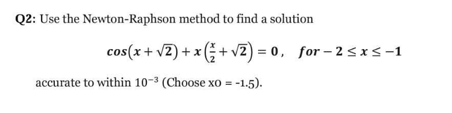 Q2: Use the Newton-Raphson method to find a solution
cos(x + v2) + x ;+ v2) = 0, for – 2<x<-1
accurate to within 10-3 (Choose xo = -1.5).

