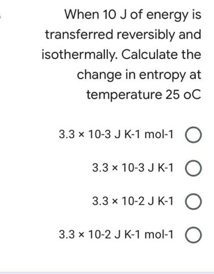 When 10 J of energy is
transferred reversibly and
isothermally. Calculate the
change in entropy at
temperature 25 oC
3.3 x 10-3 J K-1 mol-1
3.3 x 10-3 J K-1
3.3 x 10-2 J K-1 O
3.3 x 10-2 J K-1 mol-1 O
O O
