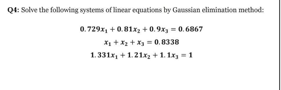 Q4: Solve the following systems of linear equations by Gaussian elimination method:
0.729x1 + 0.81x2 + 0.9x3 = 0. 6867
%3D
X1 + x2 + x3 = 0.8338
1.331x1 + 1.21x2 + 1. 1x3 :
= 1

