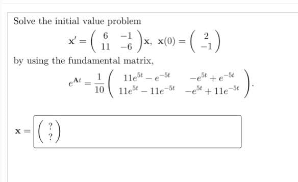 Solve the initial value problem
(요
6 -1
x,
11 -6
x' =
x(0) = ()
2
by using the fundamental matrix,
1
1le – e
1le - 11e-5t
eAt
-est + e-5t
10
+11e-5t
X =
