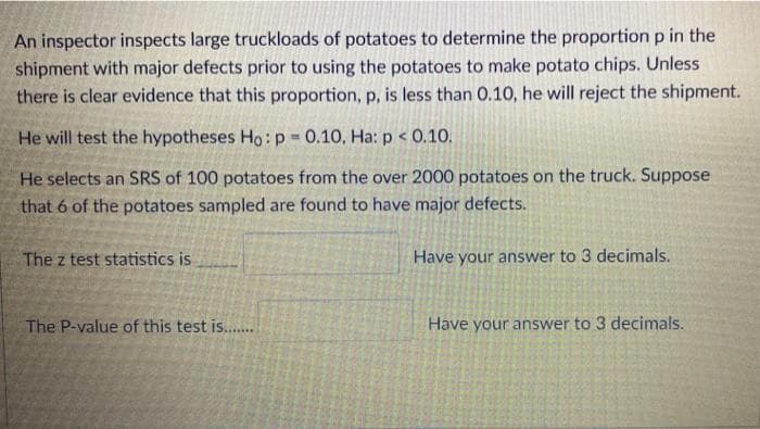 An inspector inspects large truckloads of potatoes to determine the proportion p in the
shipment with major defects prior to using the potatoes to make potato chips. Unless
there is clear evidence that this proportion, p, is less than 0.10, he will reject the shipment.
He will test the hypotheses Ho: p 0.10, Ha: p < 0.10.
He selects an SRS of 100 potatoes from the over 2000 potatoes on the truck. Suppose
that 6 of the potatoes sampled are found to have major defects.
The z test statistics is
Have your answer to 3 decimals.
The P-value of this test is..
Have your answer to 3 decimals.
