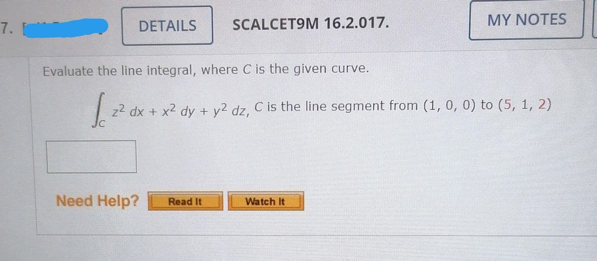 DETAILS
SCALCET9M 16.2.017.
MY NOTES
7.
Evaluate the line integral, where C is the given curve.
z² dx + x² dy + y2 dz, C is the line segment from (1, 0, 0) to (5, 1, 2)
Need Help?
Watch It
Read It
