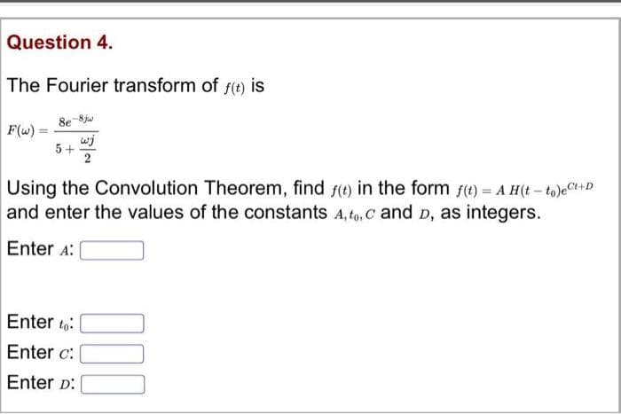 Question 4.
The Fourier transform of f(t) is
8e 8ja
F(w)
wj
5+
2
Using the Convolution Theorem, find f(t) in the form f(t) = A H(t - to)eCt+D
and enter the values of the constants A, to, C and D, as integers.
Enter A:
Enter to:
Enter c:
Enter D:

