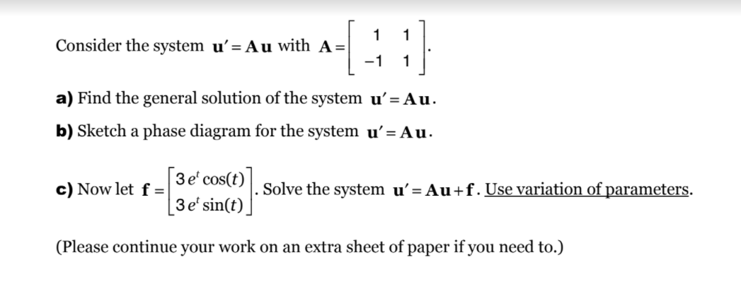 Consider the system u’= Au with A=
-1
1
a) Find the general solution of the system u'= Au.
b) Sketch a phase diagram for the system u' = Au.
3 e' cos(t)
c) Now let f =
Solve the system u'= Au+f. Use variation of parameters.
3e' sin(t).
(Please continue your work on an extra sheet of paper if you need to.)
