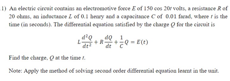 1) An electric circuit contains an electromotive force E of 150 cos 20/ volts, a resistance R of
20 ohms, an inductance L of 0.1 henry and a capacitance C of 0.01 farad, where t is the
time (in seconds). The differential equation satisfied by the charge Q for the circuit is
dQ 1
+R-
dt2
d?Q
L-
+Q = E(t)
dt
Find the charge, Q at the time t.
Note: Apply the method of solving second order differential equation learnt in the unit.
