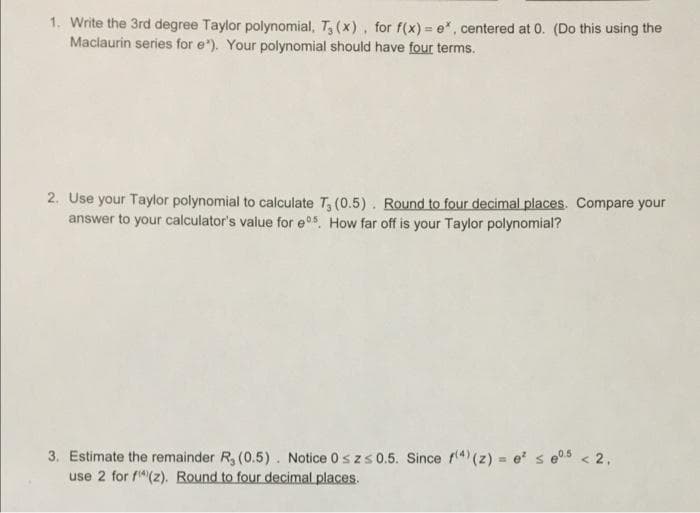 1. Write the 3rd degree Taylor polynomial, T, (x), for f(x) = e", centered at 0. (Do this using the
Maclaurin series for e"). Your polynomial should have four terms.
2. Use your Taylor polynomial to calculate T, (0.5). Round to four decimal places. Compare your
answer to your calculator's value for e05 How far off is your Taylor polynomial?
3. Estimate the remainder R, (0.5). Notice 0s zs 0.5. Since f4) (z) = e s e05 < 2,
use 2 for f"(z). Round to four decimal places.
