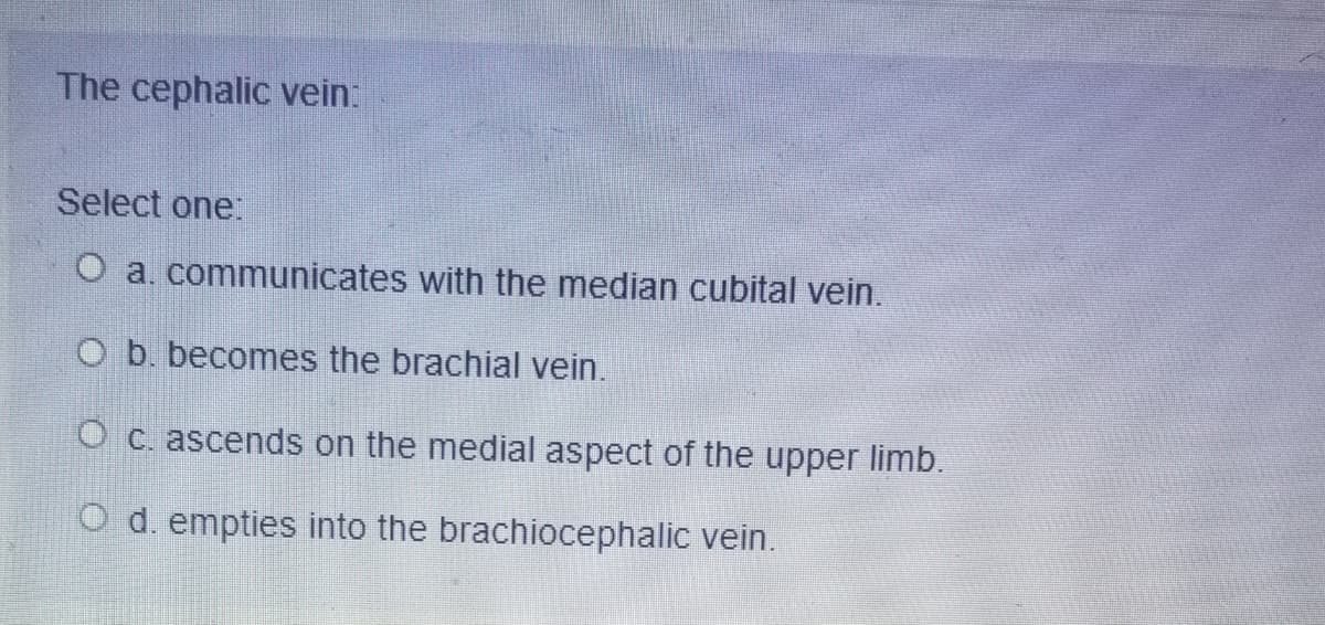 The cephalic vein:
Select one
O a, communicates with the median cubital vein.
O b. becomes the brachial vein.
O c. ascends on the medial aspect of the upper limb.
d. empties into the brachiocephalic vein.
