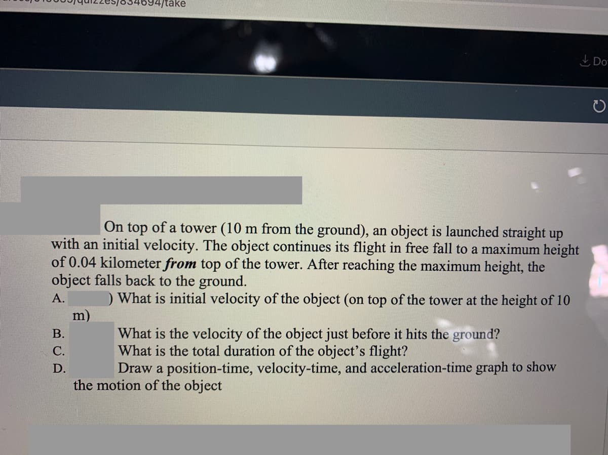 694/take
L Do
On top of a tower (10 m from the ground), an object is launched straight up
with an initial velocity. The object continues its flight in free fall to a maximum height
of 0.04 kilometer from top of the tower. After reaching the maximum height, the
object falls back to the ground.
А.
What is initial velocity of the object (on top of the tower at the height of 10
m)
What is the velocity of the object just before it hits the ground?
What is the total duration of the object's flight?
Draw a position-time, velocity-time, and acceleration-time graph to show
В.
С.
D.
the motion of the object
