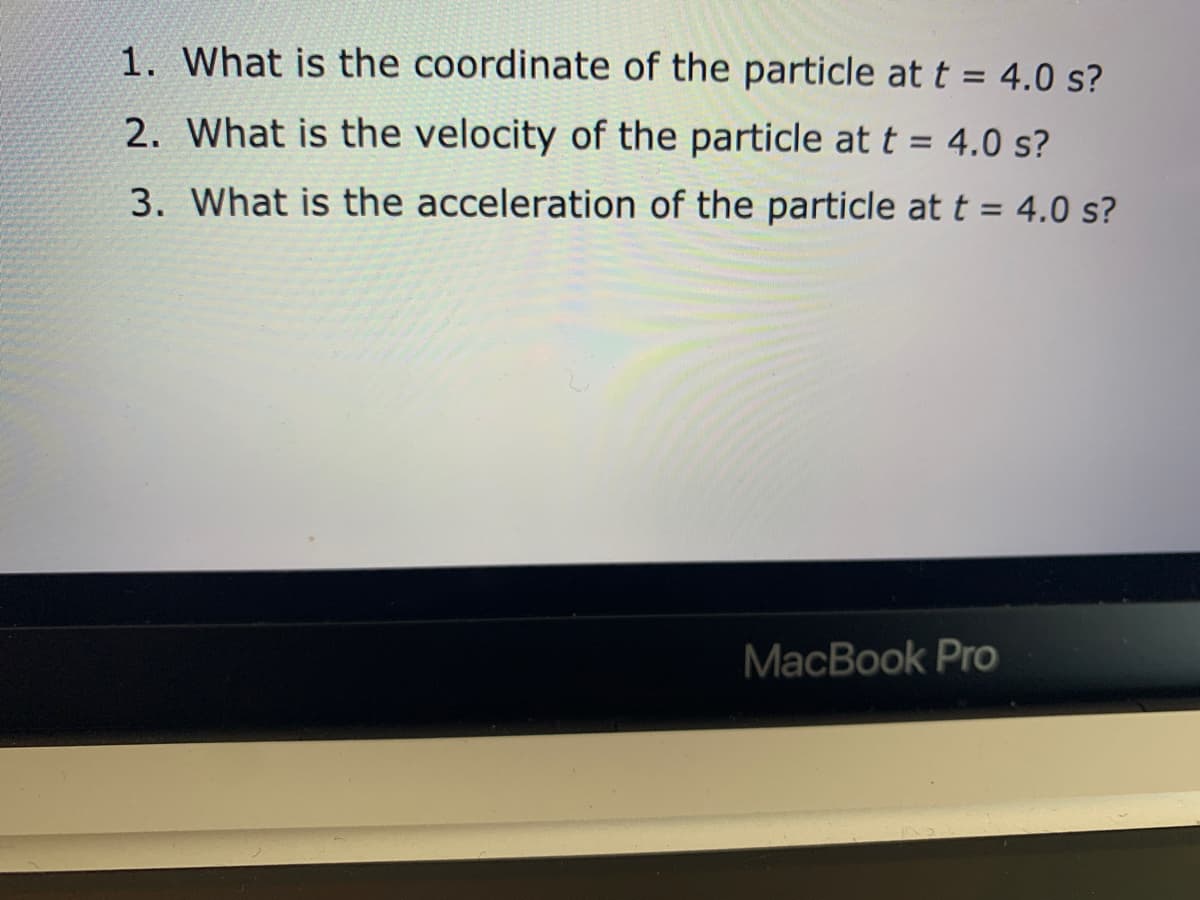 1. What is the coordinate of the particle at t = 4.0 s?
2. What is the velocity of the particle at t = 4.0 s?
3. What is the acceleration of the particle at t = 4.0 s?
MacBook Pro

