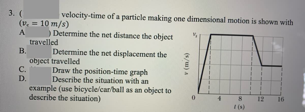 3. (
(ve = 10 m/s)
velocity-time of a particle making one dimensional motion is shown with
A
) Determine the net distance the object
V's
travelled
В.
Determine the net displacement the
object travelled
С.
Draw the position-time graph
Describe the situation with an
D.
example (use bicycle/car/ball as an object to
describe the situation)
0.
4.
8.
12
16
t (s)
(s/w) A
