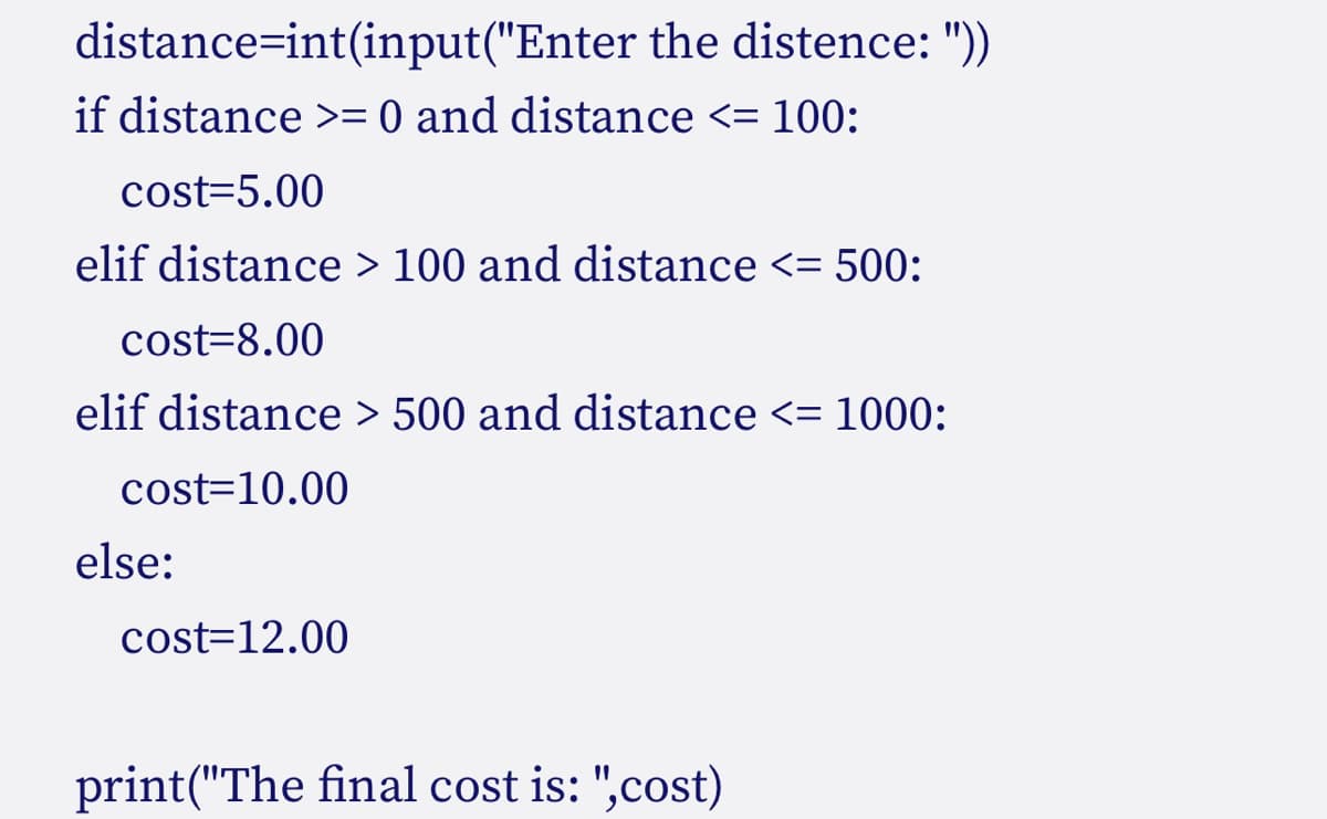 distance int(input("Enter the distence: "))
if distance >= 0 and distance <= 100:
cost=5.00
elif distance > 100 and distance <= 500:
cost=8.00
elif distance > 500 and distance <= 1000:
cost=10.00
else:
cost=12.00
print("The final cost is: ",cost)