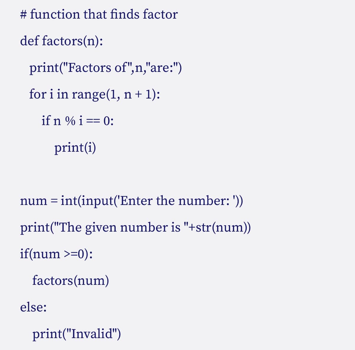 # function that finds factor
def
factors(n):
print("Factors of",n,"are:")
for i in range(1, n + 1):
if n % i == 0:
print(i)
num = int(input('Enter the number: '))
print("The given number is "+str(num))
if(num >=0):
factors(num)
else:
print("Invalid")