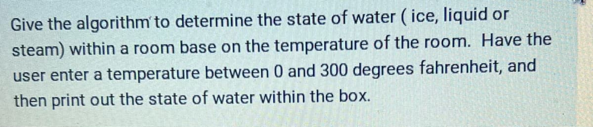 Give the algorithm to determine the state of water (ice, liquid or
steam) within a room base on the temperature of the room. Have the
user enter a temperature between 0 and 300 degrees fahrenheit, and
then print out the state of water within the box.
