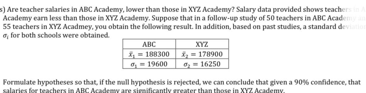 s) Are teacher salaries in ABC Academy, lower than those in XYZ Academy? Salary data provided shows teachers in A
Academy earn less than those in XYZ Academy. Suppose that in a follow-up study of 50 teachers in ABC Academy an
55 teachers in XYZ Acadmey, you obtain the following result. In addition, based on past studies, a standard deviation
ơ; for both schools were obtained.
АВС
XYZ
x = 188300
X2 = 178900
0 = 19600
02 = 16250
Formulate hypotheses so that, if the null hypothesis is rejected, we can conclude that given a 90% confidence, that
salaries for teachers in ABC Academy are significantly greater than those in XYZ Academy.
