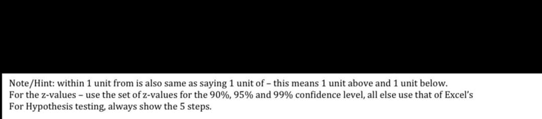 Note/Hint: within 1 unit from is also same as saying 1 unit of – this means 1 unit above and 1 unit below.
For the z-values – use the set of z-values for the 90%, 95% and 99% confidence level, all else use that
For Hypothesis testing, always show the 5 steps.
Excel's

