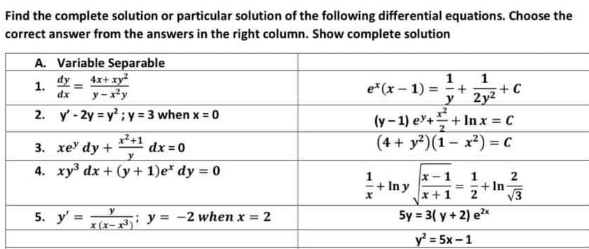 Find the complete solution or particular solution of the following differential equations. Choose the
correct answer from the answers in the right column. Show complete solution
A. Variable Separable
4x+ xy?
1
1
+
+ C
2y2
(y-1) e+ +
dy
1.
dx
e*(x – 1) =
y- x2y
2. y' - 2y y2;y 3 when x = 0
+ In x = C
%3D
x+1
3. xe dy +
(4 + y?)(1– x²) = C
%3D
dx = 0
4. xy3 dx + (y + 1)e* dy = 0
x- 1
1
+ In y
1
+ In
2
%3D
x +1
V3
5. y' = e Ni y = -2 when x = 2
x (x- x³) '
5y = 3( y + 2) e2x
y? = 5x -1
