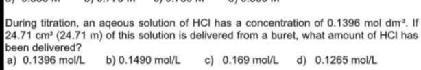 During titration, an aqeous solution of HCI has a concentration of 0.1396 mol dm. If
24.71 cm (24.71 m) of this solution is delivered from a buret, what amount of HCI has
been delivered?
a) 0.1396 mol/L
b) 0.1490 mol/L
c) 0.169 mol/L
d) 0.1265 mol/L
