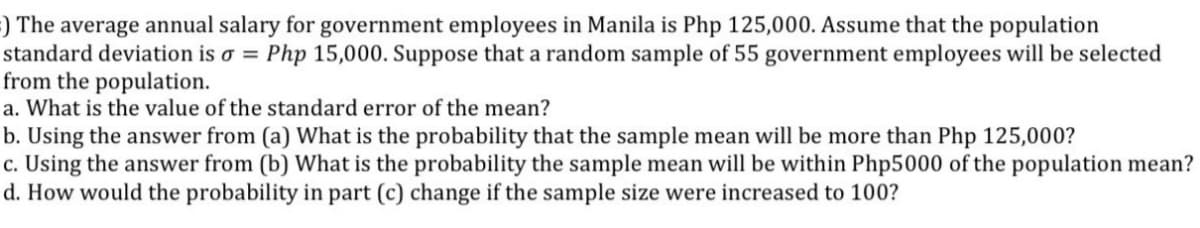 ) The average annual salary for government employees in Manila is Php 125,000. Assume that the population
standard deviation is o = Php 15,000. Suppose that a random sample of 55 government employees will be selected
from the population.
a. What is the value of the standard error of the mean?
b. Using the answer from (a) What is the probability that the sample mean will be more than Php 125,000?
c. Using the answer from (b) What is the probability the sample mean will be within Php5000 of the population mean?
d. How would the probability in part (c) change if the sample size were increased to 100?
