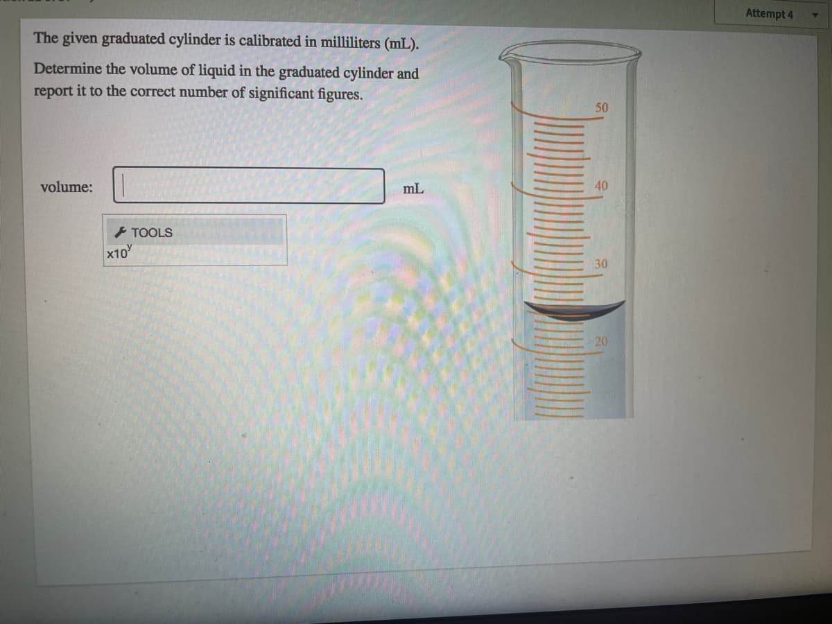 Attempt 4
The given graduated cylinder is calibrated in milliliters (mL).
Determine the volume of liquid in the graduated cylinder and
report it to the correct number of significant figures.
50
volume:
mL
40
TOOLS
x10
30
20
