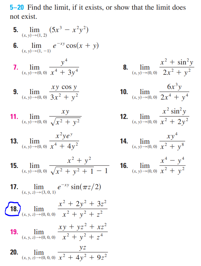 5-20 Find the limit, if it exists, or show that the limit does
not exist.
lim
5.
(x, y)→(1, 2)
(5.x³ – x²y²)
6.
lim
e *y cos(x + y)
(x, y)→(1, – 1)
x? + sin’y
7.
lim
8.
lim
(x, y)→(0, 0) 2x² + y²
4
(х, у) — (0, 0) х* + Зу*
ху сos y
6x'y
9.
lim
(х, у) — (0), 0) Зх?2 + y?
10.
lim
(х, у) — (0, 0) 2х*+y
ху
x² sin y
11.
lim
12.
lim
(x, y)→(0, 0) Vx² +
x² + y²
(х, у) — (0, 0) х2+2у?
x²ye"
13.
lim
14.
lim
(x, y)→(0, 0) x* + 4y?
(x, y)→(0, 0) x² +
x4
4
x² + y?
-
15.
lim
(х, у) — (0, 0)
lim
16.
² + y² + 1 – 1
(х., у) —- (0, 0) х? + y
17.
lim
е *у sin(тz/2)
(x, y, 2) →(3, 0, 1)
x? + 2y? + 3z²
18.
lim
(x, y, z)→(0, 0, 0) x² + y² + z?
ху + yz* + xz?
lim
(x, y, 2)→(0, 0, 0) x² + y² + z4
19.
yz
20.
lim
(x, y, z)→(0, 0, 0) x² + 4y² + 9z²
