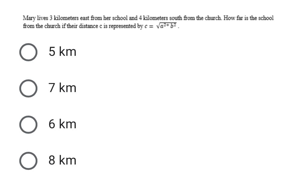 Mary lives 3 kilometers east from her school and 4 kilometers south from the church. How far is the school
from the church if their distance c is represented by c = va2+ b2 .
5 km
7 km
6 km
8 km
O O
