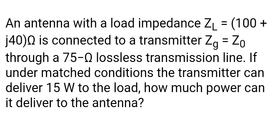 An antenna with a load impedance ZĻ = (100 +
j40)Q is connected to a transmitter Zg = Zo
through a 75-0 lossless transmission line. If
under matched conditions the transmitter can
deliver 15 W to the load, how much power can
it deliver to the antenna?
%3D
