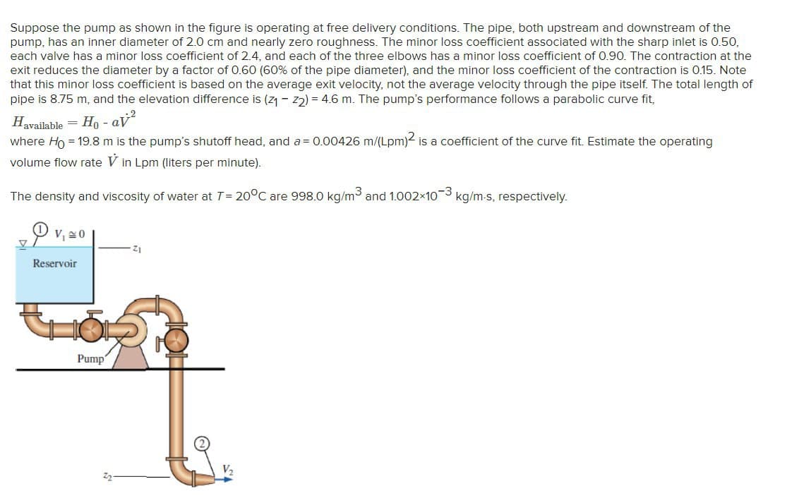 Suppose the pump as shown in the figure is operating at free delivery conditions. The pipe, both upstream and downstream of the
pump, has an inner diameter of 2.0 cm and nearly zero roughness. The minor loss coefficient associated with the sharp inlet is 0.50,
each valve has a minor loss coefficient of 2.4, and each of the three elbows has a minor loss coefficient of 0.90. The contraction at the
exit reduces the diameter by a factor of 0.60 (60% of the pipe diameter), and the minor loss coefficient of the contraction is 0.15. Note
that this minor loss coefficient is based on the average exit velocity, not the average velocity through the pipe itself. The total length of
pipe is 8.75 m, and the elevation difference is (z1 - z) = 4.6 m. The pump's performance follows a parabolic curve fit,
Havailable = H, - aV
where Ho = 19.8 m is the pump's shutoff head, and a = 0.00426 m/(Lpm)2 is a coefficient of the curve fit. Estimate the operating
volume flow rate V in Lpm (liters per minute).
The density and viscosity of water at T= 20°C are 998.0 kg/m3
and 1.002x103 kg/m-s, respectively.
V,20
Z1
Reservoir
Pump
