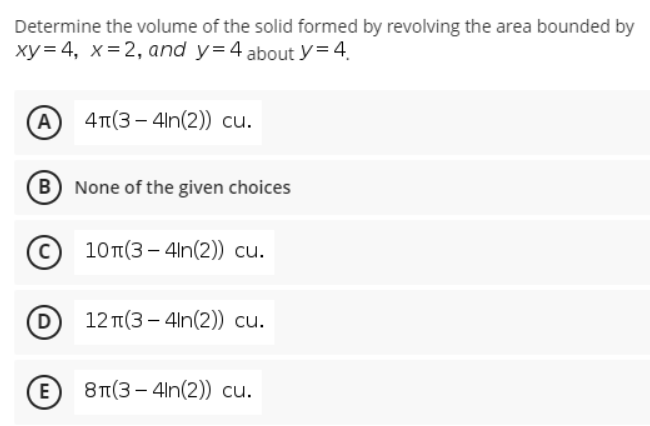 Determine the volume of the solid formed by revolving the area bounded by
xy= 4, x= 2, and y=4 about y= 4.
A 4T(3 - 4ln(2)) cu.
B None of the given choices
10T(3 - 4ln(2)) cu.
D
12 T(3 – 4ln(2)) cu.
E
8π(3-4n(2) ) cu.
