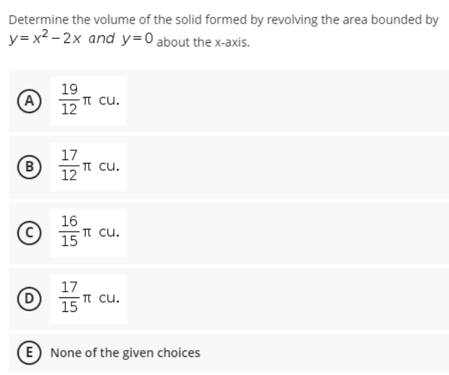 Determine the volume of the solid formed by revolving the area bounded by
y= x2 – 2x and y=0 about the x-axis.
19
-TT cu.
12
A)
17
- TT cu.
12
B
16
TT cu.
15
C
17
T cu.
15
D
E) None of the given choices
