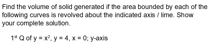 Find the volume of solid generated if the area bounded by each of the
following curves is revolved about the indicated axis / lime. Show
your complete solution.
1* Q of y = x?, y = 4, x = 0; y-axis
