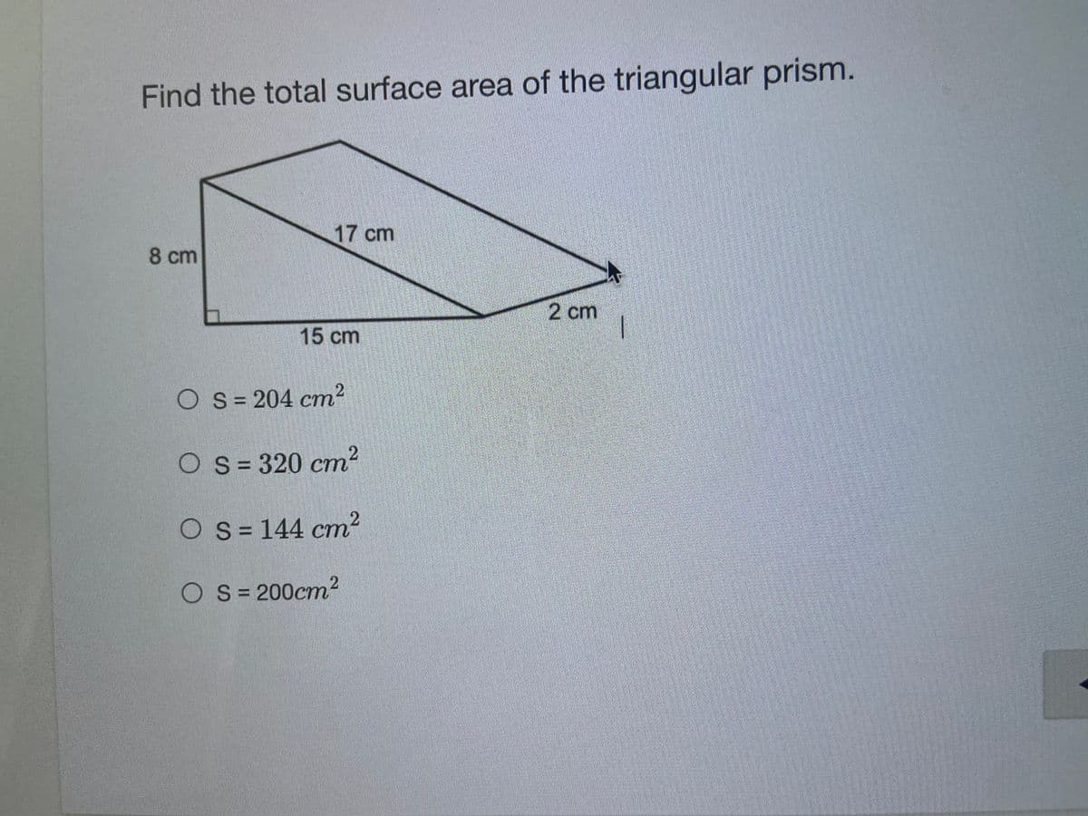Find the total surface area of the triangular prism.
17 cm
8 cm
2 cm
15 cm
OS= 204 cm?
O S= 320 cm2
O s= 144 cm²
O S= 200cm2
