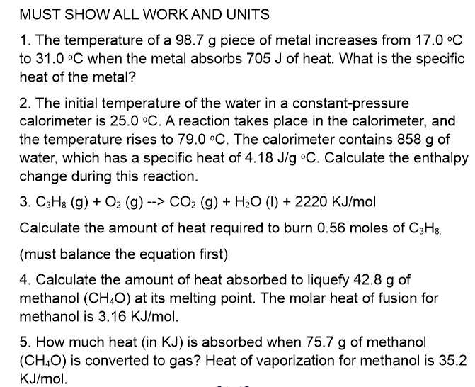 MUST SHOW ALL WORK AND UNITS
1. The temperature of a 98.7 g piece of metal increases from 17.0 °C
to 31.0 °C when the metal absorbs 705 J of heat. What is the specific
heat of the metal?
2. The initial temperature of the water in a constant-pressure
calorimeter is 25.0 °C. A reaction takes place in the calorimeter, and
the temperature rises to 79.0 °C. The calorimeter contains 858 g of
water, which has a specific heat of 4.18 J/g °C. Calculate the enthalpy
change during this reaction.
3. C3H3 (g) + O2 (g) --> CO2 (g) + H20 (1) + 2220 KJ/mol
Calculate the amount of heat required to burn 0.56 moles of C3H3.
(must balance the equation first)
4. Calculate the amount of heat absorbed to liquefy 42.8 g of
methanol (CH,0) at its melting point. The molar heat of fusion for
methanol is 3.16 KJ/mol.
5. How much heat (in KJ) is absorbed when 75.7 g of methanol
(CH,O) is converted to gas? Heat of vaporization for methanol is 35.2
KJ/mol.
