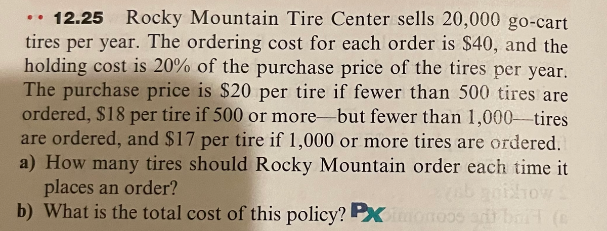 12.25 Rocky Mountain Tire Center sells 20,000 go-cart
tires per year. The ordering cost for each order is $40, and the
holding cost is 20% of the purchase price of the tires per year.
The purchase price is $20 per tire if fewer than 500 tires are
ordered, $18 per tire if 500 or more-but fewer than 1,000-tires
are ordered, and $17 per tire if 1,000 or more tires are ordered.
a) How many tires should Rocky Mountain order each time it
places an order?
b) What is the total cost of this policy? PXmonoos ad boit (e
..
bhow
