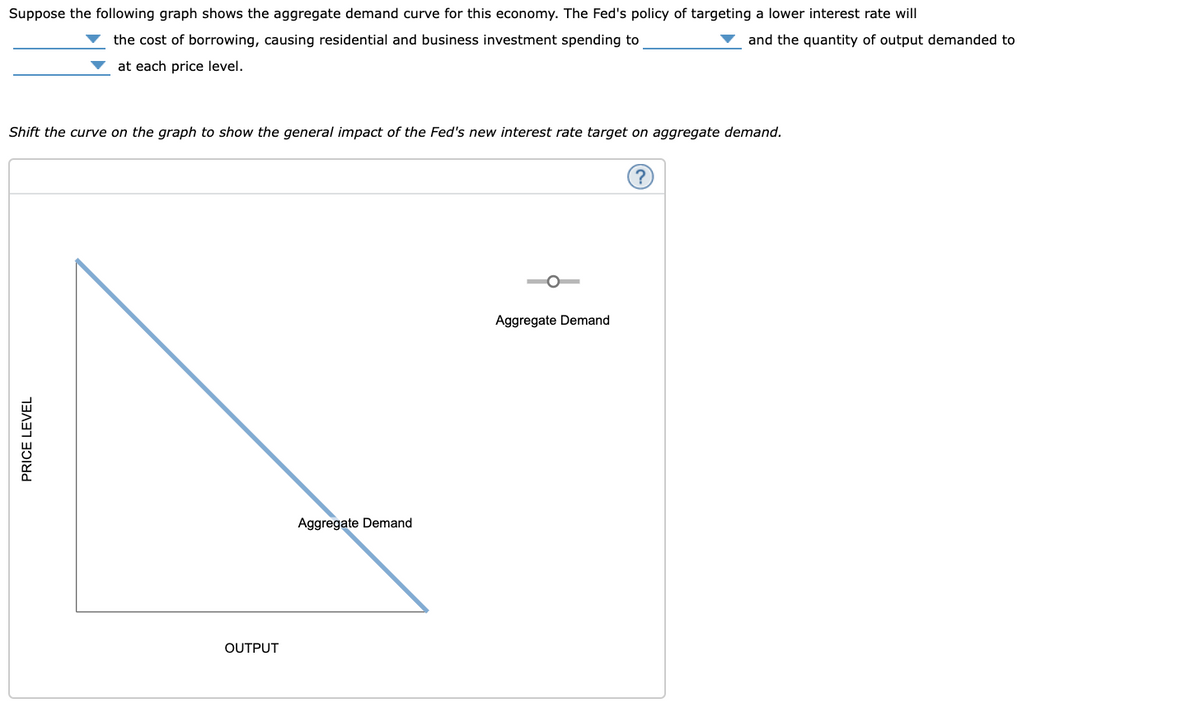 Suppose the following graph shows the aggregate demand curve for this economy. The Fed's policy of targeting a lower interest rate will
the cost of borrowing, causing residential and business investment spending to
and the quantity of output demanded to
at each price level.
Shift the curve on the graph to show the general impact of the Fed's new interest rate target on aggregate demand.
Aggregate Demand
Aggregate Demand
OUTPUT
PRICE LEVEL
