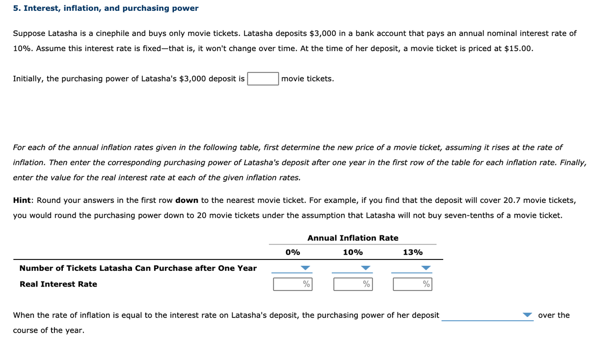 5. Interest, inflation, and purchasing power
Suppose Latasha is a cinephile and buys only movie tickets. Latasha deposits $3,000 in a bank account that pays an annual nominal interest rate of
10%. Assume this interest rate is fixed-that is, it won't change over time. At the time of her deposit, a movie ticket is priced at $15.00.
Initially, the purchasing power of Latasha's $3,000 deposit is
movie tickets.
For each of the annual inflation rates given in the following table, first determine the new price of a movie ticket, assuming it rises at the rate of
inflation. Then enter the corresponding purchasing power of Latasha's deposit after one year in the first row of the table for each inflation rate. Finally,
enter the value for the real interest rate at each of the given inflation rates.
Hint: Round your answers in the first row down to the nearest movie ticket. For example, if you find that the deposit will cover 20.7 movie tickets,
you would round the purchasing power down to 20 movie tickets under the assumption that Latasha will not buy seven-tenths of a movie ticket.
Annual Inflation Rate
0%
10%
13%
Number of Tickets Latasha Can Purchase after One Year
Real Interest Rate
%
%
%
When the rate of inflation is equal to the interest rate on Latasha's deposit, the purchasing power of her deposit
over the
course of the year.
