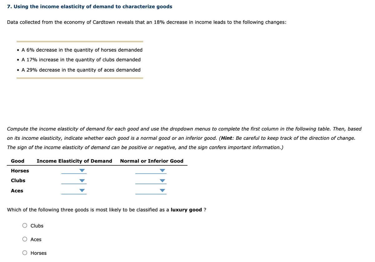 7. Using the income elasticity of demand to characterize goods
Data collected from the economy of Cardtown reveals that an 18% decrease in income leads to the following changes:
• A 6% decrease in the quantity of horses demanded
• A 17% increase in the quantity of clubs demanded
• A 29% decrease in the quantity of aces demanded
Compute the income elasticity of demand for each good and use the dropdown menus to complete the first column in the following table. Then, based
on its income elasticity, indicate whether each good is a normal good or an inferior good. (Hint: Be careful to keep track of the direction of change.
The sign of the income elasticity of demand can be positive or negative, and the sign confers important information.)
Good
Income Elasticity of Demand
Normal or Inferior Good
Horses
Clubs
Aces
Which of the following three goods is most likely to be classified as a luxury good ?
O Clubs
О Аces
O Horses
