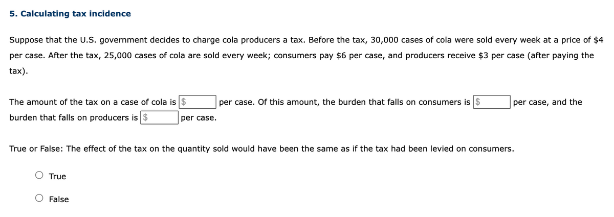 5. Calculating tax incidence
Suppose that the U.S. government decides to charge cola producers a tax. Before the tax, 30,000 cases of cola were sold every week at a price of $4
per case. After the tax, 25,000 cases of cola are sold every week; consumers pay $6 per case, and producers receive $3 per case (after paying the
tax).
The amount of the tax on a case of cola is $
per case. Of this amount, the burden that falls on consumers is $
per case, and the
burden that falls on producers is $
per case.
True or False: The effect of the tax on the quantity sold would have been the same as if the tax had been levied on consumers.
True
O False
