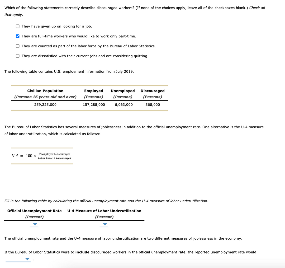 Which of the following statements correctly describe discouraged workers? (If none of the choices apply, leave all of the checkboxes blank.) Check all
that apply.
O They have given up on looking for a job.
V They are full-time workers who would like to work only part-time.
O They are counted as part of the labor force
the Bureau of Labor Statistics.
O They are dissatisfied with their current jobs and are considering quitting.
The following table contains U.S. employment information from July 2019.
Civilian Population
Employed
Unemployed
Discouraged
(Persons 16 years old and over)
(Persons)
(Persons)
(Persons)
259,225,000
157,288,000
6,063,000
368,000
The Bureau of Labor Statistics has several measures of joblessness in addition to the official unemployment rate. One alternative is the U-4 measure
of labor underutilization, which is calculated as follows:
U-4 = 100 x Unemployed+Discouraged
Labor Force + Discouraged
Fill in the following table by calculating the official unemployment rate and the U-4 measure of labor underutilization.
Official Unemployment Rate
U-4 Measure of Labor Underutilization
(Percent)
(Percent)
The official unemployment rate and the U-4 measure of labor underutilization are two different measures of joblessness in the economy.
If the Bureau of Labor Statistics were to include discouraged workers in the official unemployment rate, the reported unemployment rate would
