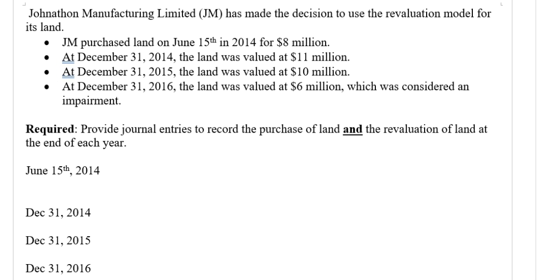 Johnathon Manufacturing Limited (JM) has made the decision to use the revaluation model for
its land.
● JM purchased land on June 15th in 2014 for $8 million.
At December 31, 2014, the land was valued at $11 million.
At December 31, 2015, the land was valued at $10 million.
At December 31, 2016, the land was valued at $6 million, which was considered an
impairment.
●
●
Required: Provide journal entries to record the purchase of land and the revaluation of land at
the end of each year.
June 15th, 2014
Dec 31, 2014
Dec 31, 2015
Dec 31, 2016