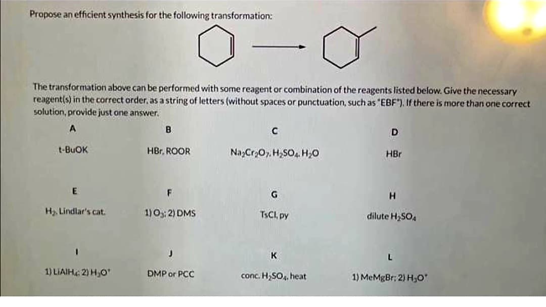 Propose an efficient synthesis for the following transformation:
The transformation above can be performed with some reagent or combination of the reagents listed below. Give the necessary
reagent(s) in the correct order, as a string of letters (without spaces or punctuation, such as "EBF"). If there is more than one correct
solution, provide just one answer.
A
t-BUOK
E
H₂ Lindlar's cat.
1) LIAIH: 2) H₂O'
B
HBr. ROOR
F
1) 0; 2) DMS
J
DMP or PCC
с
Na₂Cr₂O7, H₂SO4 H₂O
G
TsCl, py
K
conc. H₂SO4, heat
D
HBr
H
dilute H₂SO4
L
1) MeMgBr: 2) H₂O'