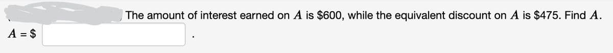 A = $
The amount of interest earned on A is $600, while the equivalent discount on A is $475. Find A.