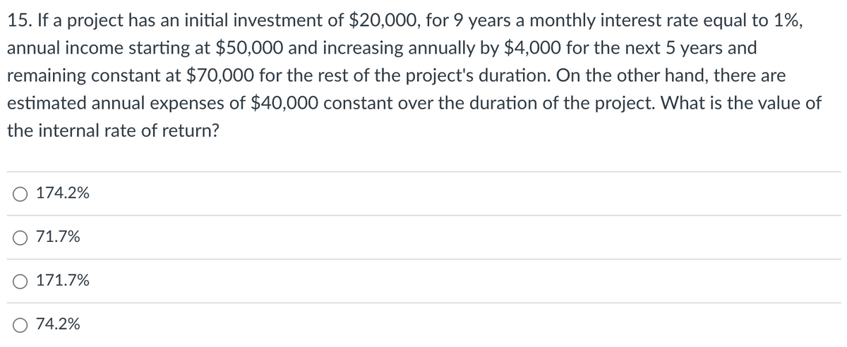 15. If a project has an initial investment of $20,000, for 9 years a monthly interest rate equal to 1%,
annual income starting at $50,000 and increasing annually by $4,000 for the next 5 years and
remaining constant at $70,000 for the rest of the project's duration. On the other hand, there are
estimated annual expenses of $40,000 constant over the duration of the project. What is the value of
the internal rate of return?
174.2%
71.7%
171.7%
74.2%