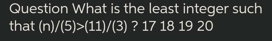 Question What is the least integer such
that (n)/(5)>(11)/(3) ? 17 18 19 20