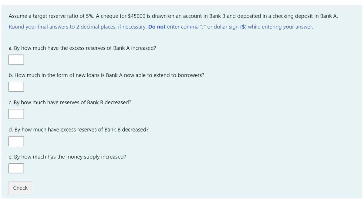 Assume a target reserve ratio of 5%. A cheque for $45000 is drawn on an account in Bank B and deposited in a checking deposit in Bank A.
Round your final answers to 2 decimal places, if necessary. Do not enter comma "," or dollar sign ($) while entering your answer.
a. By how much have the excess reserves of Bank A increased?
b. How much in the form of new loans is Bank A now able to extend to borrowers?
c. By how much have reserves of Bank B decreased?
d. By how much have excess reserves of Bank B decreased?
e. By how much has the money supply increased?
Check