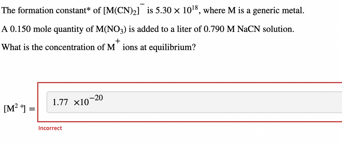 The formation constant* of [M(CN)₂] is 5.30 × 10¹8, where M is a generic metal.
A 0.150 mole quantity of M(NO3) is added to a liter of 0.790 M NaCN solution.
+
What is the concentration of M ions at equilibrium?
[M²+] =
1.77 ×10
Incorrect
-20