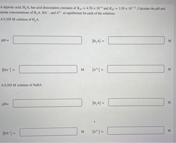 A diprotic acid, H, A, has acid dissociation constants of K₁1 = 4.76 x 10-4 and K₁2 = 3.59 x 10-12. Calculate the pH and
molar concentrations of H₂A, HA, and A2- at equilibrium for each of the solutions.
A 0.205 M solution of H₂A.
pH =
[HA] =
A 0.205 M solution of NaHA.
pH=
[HA] =
M
M
[H₂A] =
[A²-] =
[H₂A] =
[A²-] =
M
M
M
M