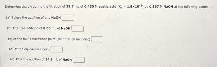 Determine the pH during the titration of 29.7 mL of 0.450 M acetic acid (K₂ = 1.8x10-5) by 0.367 M NaOH at the following points.
(a) Before the addition of any NaOH
(b) After the addition of 8.00 mL of NaOH
(c) At the half-equivalence point (the titration midpoint)
(d) At the equivalence point
(e) After the addition of 54.6 mL of NaOH