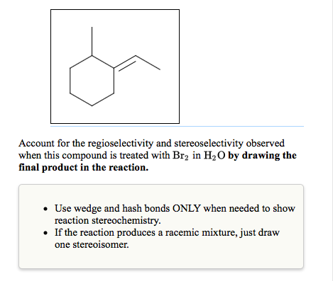 Account for the regioselectivity and stereoselectivity observed
when this compound is treated with Br2 in H₂O by drawing the
final product in the reaction.
• Use wedge and hash bonds ONLY when needed to show
reaction stereochemistry.
• If the reaction produces a racemic mixture, just draw
one stereoisomer.